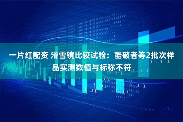 一片红配资 滑雪镜比较试验：酷破者等2批次样品实测数值与标称不符