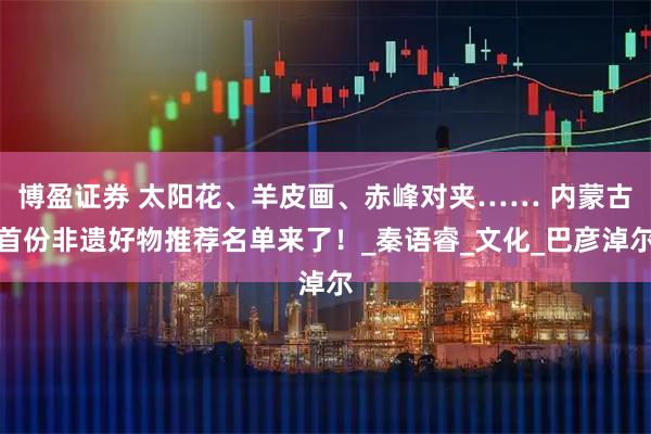 博盈证券 太阳花、羊皮画、赤峰对夹…… 内蒙古首份非遗好物推荐名单来了!_秦语睿_文化_巴彦淖尔