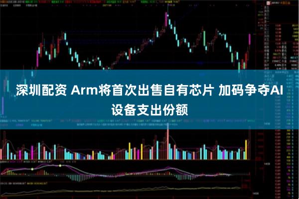 深圳配资 Arm将首次出售自有芯片 加码争夺AI设备支出份额