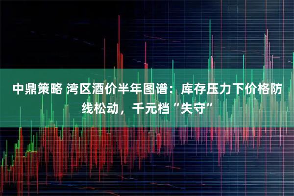 中鼎策略 湾区酒价半年图谱：库存压力下价格防线松动，千元档“失守”
