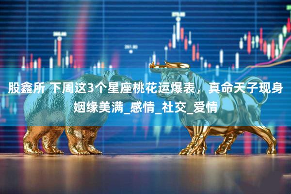 股鑫所 下周这3个星座桃花运爆表，真命天子现身姻缘美满_感情_社交_爱情