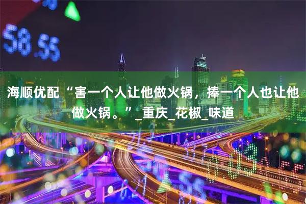 海顺优配 “害一个人让他做火锅，捧一个人也让他做火锅。”_重庆_花椒_味道
