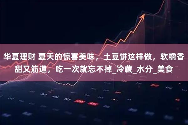 华夏理财 夏天的惊喜美味，土豆饼这样做，软糯香甜又筋道，吃一次就忘不掉_冷藏_水分_美食