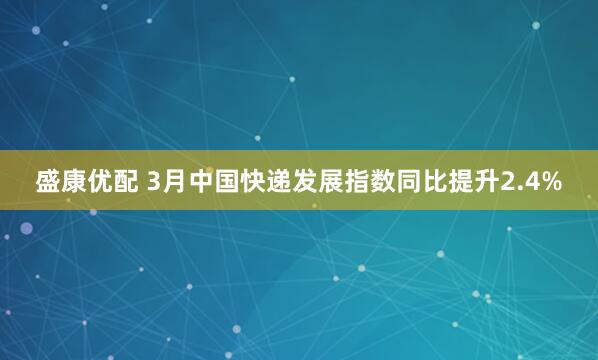 盛康优配 3月中国快递发展指数同比提升2.4%