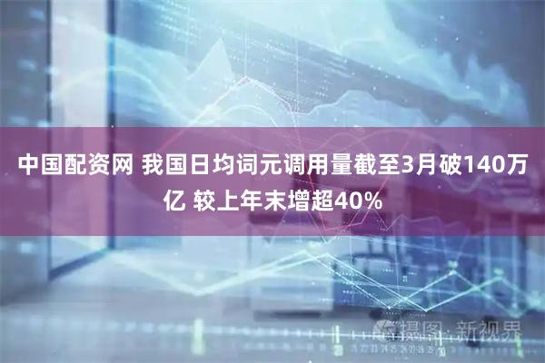 中国配资网 我国日均词元调用量截至3月破140万亿 较上年末增超40%