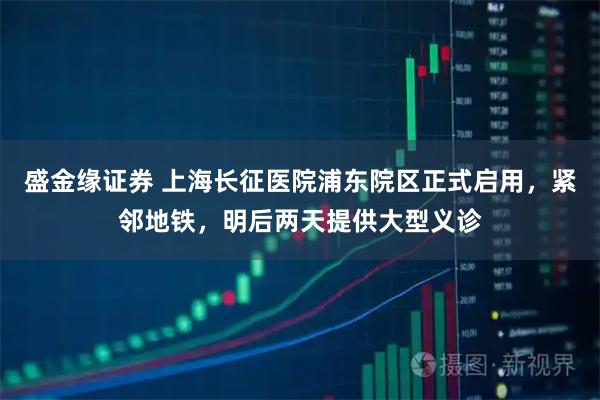 盛金缘证券 上海长征医院浦东院区正式启用，紧邻地铁，明后两天提供大型义诊