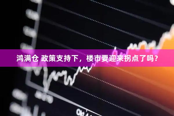 鸿满仓 政策支持下，楼市要迎来拐点了吗？