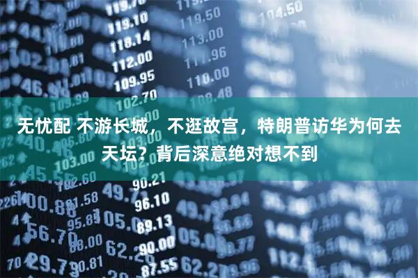 无忧配 不游长城，不逛故宫，特朗普访华为何去天坛？背后深意绝对想不到