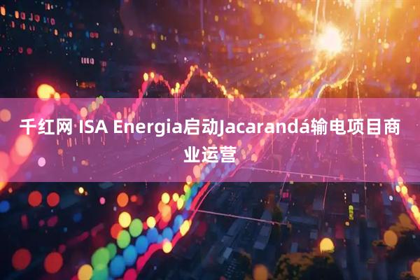 千红网 ISA Energia启动Jacarandá输电项目商业运营