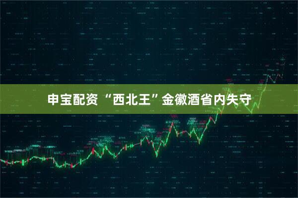 申宝配资 “西北王”金徽酒省内失守