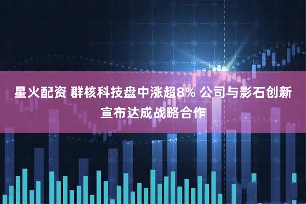 星火配资 群核科技盘中涨超8% 公司与影石创新宣布达成战略合作