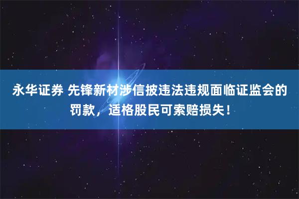 永华证券 先锋新材涉信披违法违规面临证监会的罚款,适格股民可索赔损失!