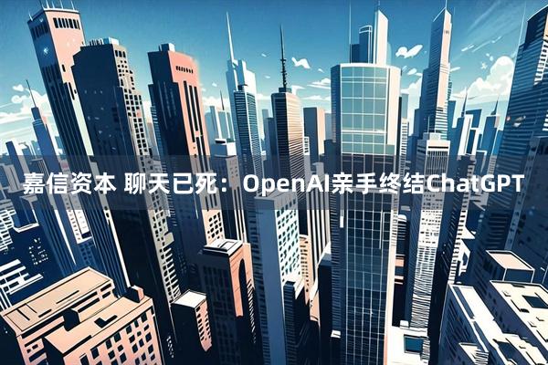 嘉信资本 聊天已死：OpenAI亲手终结ChatGPT