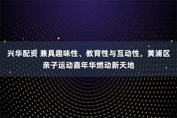 兴华配资 兼具趣味性、教育性与互动性,黄浦区亲子运动嘉年华燃动新天地