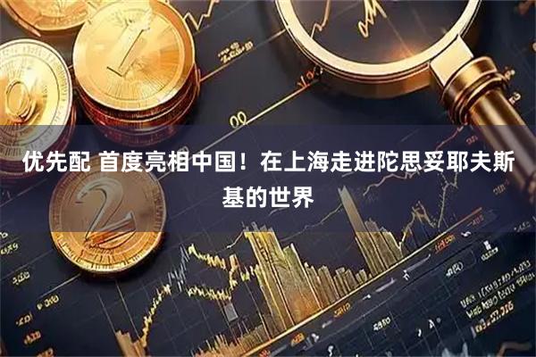 优先配 首度亮相中国！在上海走进陀思妥耶夫斯基的世界