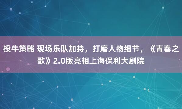投牛策略 现场乐队加持，打磨人物细节，《青春之歌》2.0版亮相上海保利大剧院