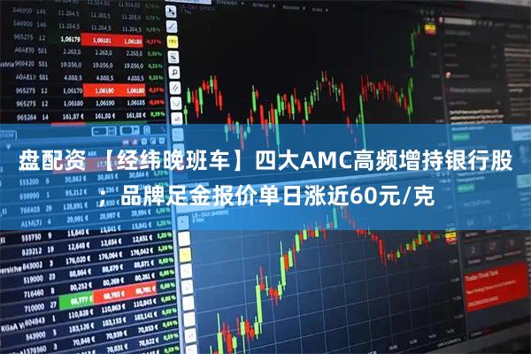 盘配资 【经纬晚班车】四大AMC高频增持银行股；品牌足金报价单日涨近60元/克