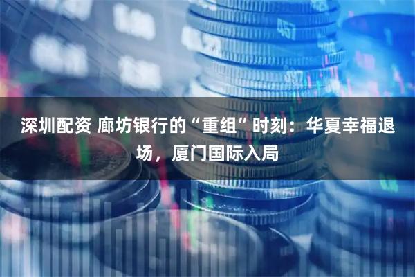 深圳配资 廊坊银行的“重组”时刻:华夏幸福退场,厦门国际入局
