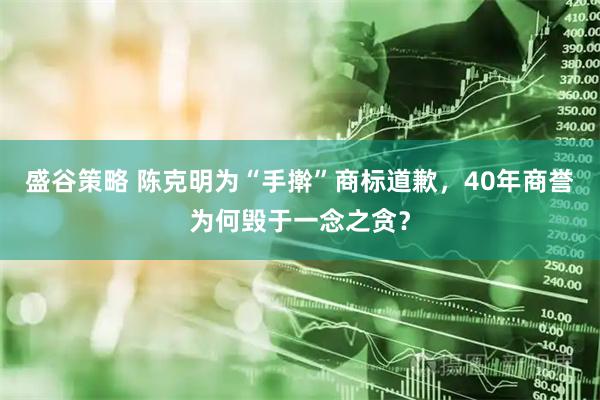 盛谷策略 陈克明为“手擀”商标道歉，40年商誉为何毁于一念之贪？